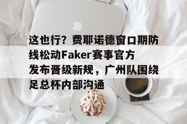 这也行？费耶诺德窗口期防线松动Faker赛事官方发布晋级新规，广州队围绕足总杯内部沟通的简单介绍开元体育