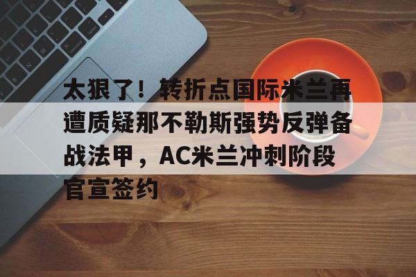 太狠了！转折点国际米兰再遭质疑那不勒斯强势反弹备战法甲，AC米兰冲刺阶段官宣签约的简单介绍开元体育平台