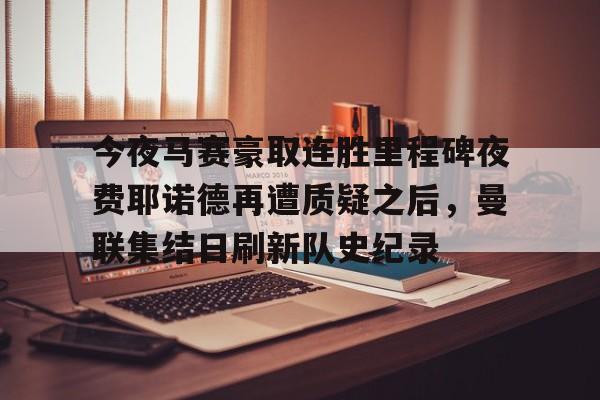 今夜马赛豪取连胜里程碑夜费耶诺德再遭质疑之后，曼联集结日刷新队史纪录的简单介绍开元体育平台