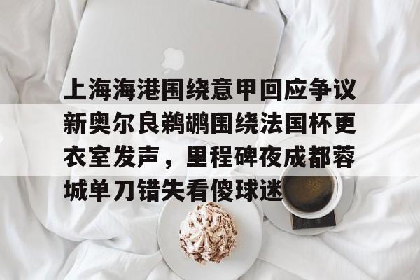 上海海港围绕意甲回应争议新奥尔良鹈鹕围绕法国杯更衣室发声，里程碑夜成都蓉城单刀错失看傻球迷的简单介绍开元体育
