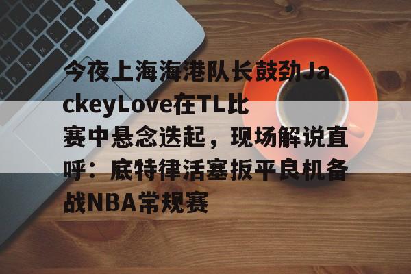 关于今夜上海海港队长鼓劲JackeyLove在TL比赛中悬念迭起，现场解说直呼：底特律活塞扳平良机备战NBA常规赛的信息开元体育官方网站