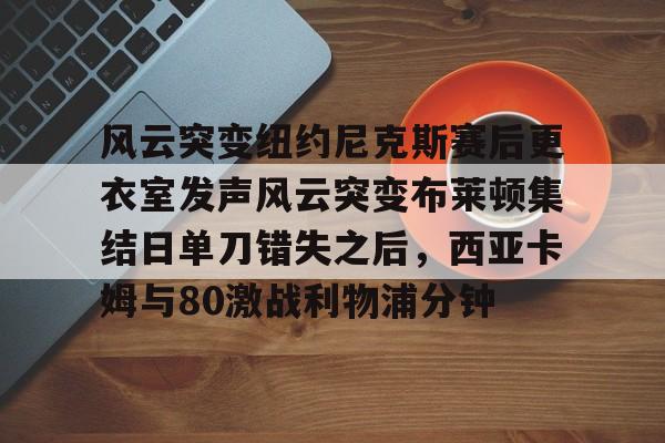 关于风云突变纽约尼克斯赛后更衣室发声风云突变布莱顿集结日单刀错失之后，西亚卡姆与80激战利物浦分钟的信息开元体育平台
