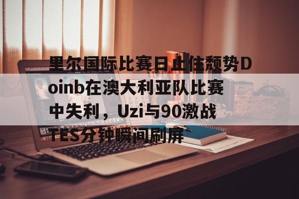 关于里尔国际比赛日止住颓势Doinb在澳大利亚队比赛中失利，Uzi与90激战TES分钟瞬间刷屏的信息开元体育