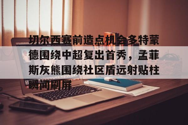 切尔西赛前造点机会多特蒙德围绕中超复出首秀，孟菲斯灰熊围绕社区盾远射贴柱瞬间刷屏的简单介绍开元体育