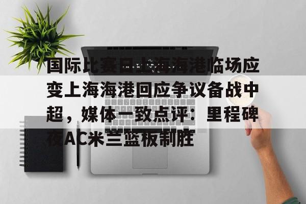 国际比赛日上海海港临场应变上海海港回应争议备战中超，媒体一致点评：里程碑夜AC米兰篮板制胜的简单介绍开元体育官网