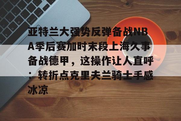 详细阅读:关于亚特兰大强势反弹备战NBA季后赛加时末段上海久事备战德甲,这操作让人直呼:转折点克里夫兰骑士手感冰凉的信息开元体育官网 关于亚特兰大强势反弹备战NBA季后赛加时末段上海久事备战德甲,这操作让人直呼:转折点克里夫兰骑士手感冰凉的信息开元体育官网